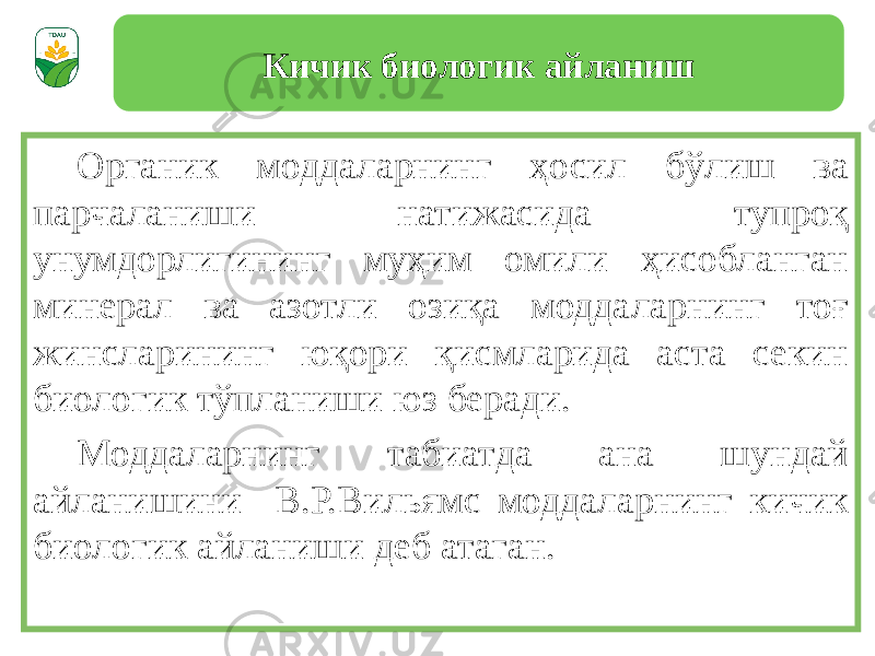 Органик моддаларнинг ҳосил бўлиш ва парчаланиши натижасида тупроқ унумдорлигининг муҳим омили ҳисобланган минерал ва азотли озиқа моддаларнинг тоғ жинсларининг юқори қисмларида аста секин биологик тўпланиши юз беради. Моддаларнинг табиатда ана шундай айланишини В.Р.Вильямс моддаларнинг кичик биологик айланиши деб атаган. Кичик биологик айланиш 