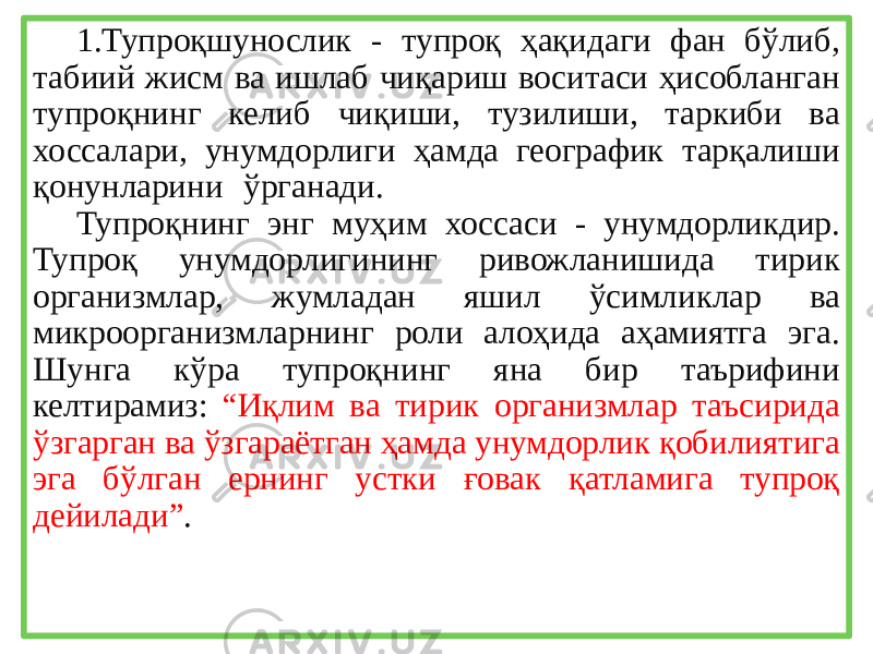 1.Тупроқшунослик - тупроқ ҳақидаги фан бўлиб, табиий жисм ва ишлаб чиқариш воситаси ҳисобланган тупроқнинг келиб чиқиши, тузилиши, таркиби ва хоссалари, унумдорлиги ҳамда географик тарқалиши қонунларини ўрганади. Тупроқнинг энг муҳим хоссаси - унумдорликдир. Тупроқ унумдорлигининг ривожланишида тирик организмлар, жумладан яшил ўсимликлар ва микроорганизмларнинг роли алоҳида аҳамиятга эга. Шунга кўра тупроқнинг яна бир таърифини келтирамиз: “Иқлим ва тирик организмлар таъсирида ўзгарган ва ўзгараётган ҳамда унумдорлик қобилиятига эга бўлган ернинг устки ғовак қатламига тупроқ дейилади” . 