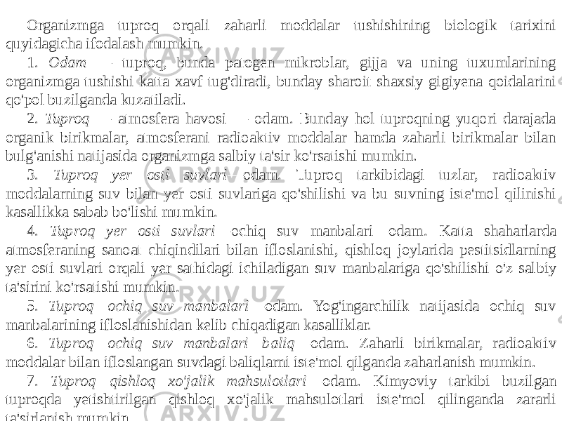 Organizmga tuproq orqali zaharli moddalar tushishining biologik tarixini quyidagicha ifodalash mumkin. 1. Odam — tuproq, bunda patogen mikroblar, gijja va uning tuxumlarining organizmga tushishi katta xavf tug&#39;diradi, bunday sharoit shaxsiy gigiyena qoidalarini qo&#39;pol buzilganda kuzatiladi. 2. Tuproq — atmosfera havosi — odam. Bunday hol tuproqning yuqori darajada organik birikmalar, atmosferani radioaktiv moddalar hamda zaharli birikmalar bilan bulg&#39;anishi natijasida organizmga salbiy ta&#39;sir ko&#39;rsatishi mumkin. 3. Tuproq—yer osti suvlari —odam. Tuproq tarkibidagi tuzlar, radioaktiv moddalarning suv bilan yer osti suvlariga qo&#39;shilishi va bu suvning iste&#39;mol qilinishi kasallikka sabab bo&#39;lishi mumkin. 4. Tuproq yer osti suvlari —ochiq suv manbalari—odam. Katta shaharlarda atmosferaning sanoat chiqindilari bilan ifloslanishi, qishloq joylarida pestitsidlarning yer osti suvlari orqali yer sathidagi ichiladigan suv manbalariga qo&#39;shilishi o&#39;z sal biy ta&#39;sirini ko&#39;rsatishi mumkin. 5. Tuproq—ochiq suv manbalari —odam. Yog&#39;ingarchilik natijasida ochiq suv manbalarining ifloslanishidan kelib chiqadigan kasalliklar. 6. Tuproq—ochiq suv manbalari—baliq —odam. Zaharli birikmalar, radioaktiv moddalar bilan ifloslangan suvdagi baliqlarni iste&#39;mol qilganda zaharlanish mumkin. 7. Tuproq—qishloq xo&#39;jalik mahsulotlari —odam. Kimyoviy tarkibi buzilgan tuproqda yetishtirilgan qishloq xo&#39;jalik mahsulotlari iste&#39;mol qilinganda zararli ta&#39;sirlanish mumkin. 8. Pestitsidlar, radioaktiv moddalar bilan zararlangan yem-xashak berib boqilgan hayvonlarnmg suti va go&#39;shti turli kasalliklarni keltirib chiqarishi mumkin. 