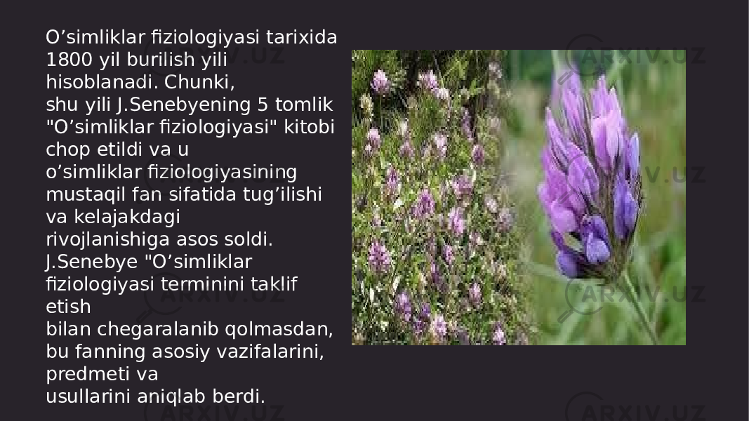 O’simliklar fiziologiyasi tarixida 1800 yil burilish yili hisoblanadi. Chunki, shu yili J.Senebyening 5 tomlik &#34;O’simliklar fiziologiyasi&#34; kitobi chop etildi va u o’simliklar fiziologiyasining mustaqil fan sifatida tug’ilishi va kelajakdagi rivojlanishiga asos soldi. J.Senebye &#34;O’simliklar fiziologiyasi terminini taklif etish bilan chegaralanib qolmasdan, bu fanning asosiy vazifalarini, predmeti va usullarini aniqlab berdi. 