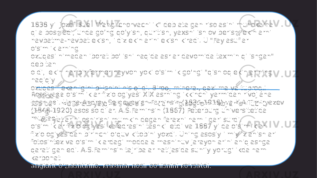 1838 yil Jozef Buell &#34;Yangi chorvachilik&#34; deb atalgan risolasini muhokama qila boshladi, unda goʻng qoʻyish, quritish, yaxshi ishlov berish, ekinlarni navbatma-navbat ekish, ildiz ekinlarini ekish kiradi. U &#34;Faylasuflar o&#39;simliklarning ozuqasi nimadan iborat bo&#39;lishi haqida asrlar davomida taxmin qilishgan&#34; deb tan oldi, lekin har bir fermer hayvon yoki o&#39;simlik go&#39;ngi &#34;qishloq ekinlarining haqiqiy ozuqasi&#34; ekanligini bilishini his qildi. Biroq, mineral, qazilma va tuproqli moddalar tuproqni melioratsiya qilishi va o&#39;simliklarning sog&#39;lom rivojlanishi uchun uning imkoniyatlarini oshirishi mumkin degan farazni ham ilgari surdi.Rossiyada o’simliklar fiziologiyasi XIX asrning ikkinchi yarmidan rivojlana boshladi. Unga Andrey Sergeyevich Faminsin (1835-1918) va K.A.Timiryazev (1848-1920) asos soldilar. A.S.Faminsin (1867) Peterburg universitetida mustaqil o’simliklar fiziologiyasi kafedrasini tashkil etdi va 1887 yilda o’simliklar fiziologiyasidan birinchi o’quv kitobini yozdi. Uning asosiy ilmiy izlanishlari fotosintez va o’simliklardagi modda almashinuv jarayonlarini aniqlashga qaratilgan edi. A.S.Faminsin tajribalar natijasida sun’iy yorug’likda ham karbonat angidrit o’zlashtirilib, kraxmal hosil bo’lishini ko’rsatdi. 