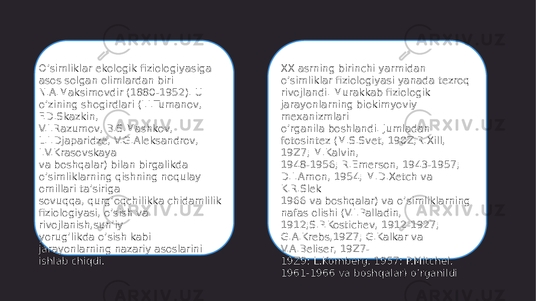 O’simliklar ekologik fiziologiyasiga asos solgan olimlardan biri N.A.Maksimovdir (1880-1952). U o’zining shogirdlari (I.I.Tumanov, F.D.Skazkin, V.I.Razumov, B.S.Mashkov, L.I.Djaparidze, V.G.Aleksandrov, I.V.Krasovskaya va boshqalar) bilan birgalikda o’simliklarning qishning noqulay omillari ta’siriga sovuqqa, qurg’oqchilikka chidamlilik fiziologiyasi, o’sish va rivojlanish,sun’iy yorug’likda o’sish kabi jarayonlarning nazariy asoslarini ishlab chiqdi. XX asrning birinchi yarmidan o’simliklar fiziologiyasi yanada tezroq rivojlandi. Murakkab fiziologik jarayonlarning biokimyoviy mexanizmlari o’rganila boshlandi. Jumladan fotosintez (M.S.Svet, 190Z;R.Xill, 19Z7; M.Kalvin, 1948-1956; R.Emerson, 1943-1957; D.I.Arnon, 1954; M.D.Xetch va K.R.Slek 1966 va boshqalar) va o’simliklarning nafas olishi (V.I.Palladin, 1912;S.P.Kostichev, 1912-1927; G.A.Krebs,19Z7; G.Kalkar va V.A.Beliser, 19Z7- 19Z9; L.Kornberg, 1957; P.Mitchel, 1961-1966 va boshqalar) o’rganildi 