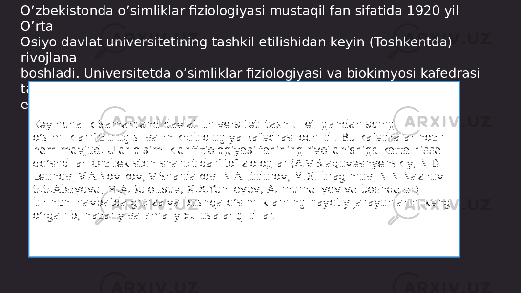 O’zbekistonda o’simliklar fiziologiyasi mustaqil fan sifatida 1920 yil O’rta Osiyo davlat universitetining tashkil etilishidan keyin (Toshkentda) rivojlana boshladi. Universitetda o’simliklar fiziologiyasi va biokimyosi kafedrasi tashkil etildi Keyinchalik Samarqand davlat universiteti tashkil etilgandan so’ng o’simliklar fiziologisi va mikrobiologiya kafedrasi ochildi. Bu kafedralar hozir ham mavjud. Ular o’simliklar fiziologiyasi fanining rivojlanishiga katta hissa qo’shdilar. O’zbekiston sharoitida fitofiziologlar (A.V.Blagoveshyenskiy, N.D. Leonov, V.A.Novikov, V.Shardakov, N.A.Todorov, M.X.Ibragimov, N.N.Nazirov S.S.Abayeva, M.A.Belousov, X.X.Yenileyev, A.Imomaliyev va boshqalar) birinchi navbatda g’o’za va boshqa o’simliklarning hayotiy jarayonlarini keng o’rganib, nazariy va amaliy xulosalar qildilar. 