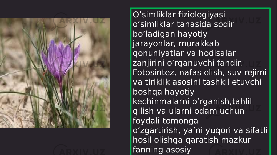 O’simliklar fiziologiyasi o’simliklar tanasida sodir bo’ladigan hayotiy jarayonlar, murakkab qonuniyatlar va hodisalar zanjirini o’rganuvchi fandir. Fotosintez, nafas olish, suv rejimi va tiriklik asosini tashkil etuvchi boshqa hayotiy kechinmalarni o’rganish,tahlil qilish va ularni odam uchun foydali tomonga o’zgartirish, ya’ni yuqori va sifatli hosil olishga qaratish mazkur fanning asosiy vazifasi hisoblanadi 