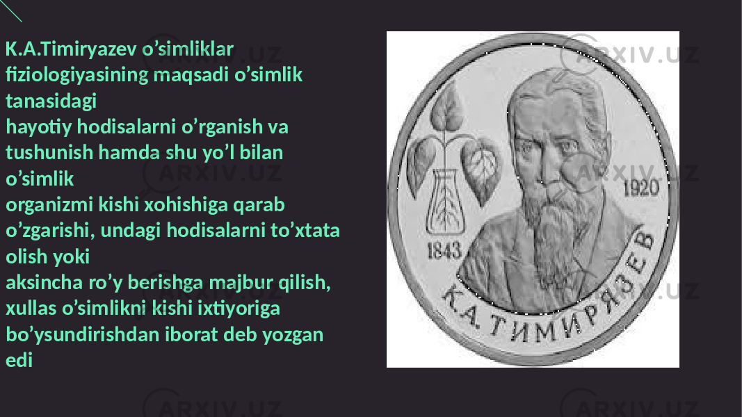 K.A.Timiryazev o’simliklar fiziologiyasining maqsadi o’simlik tanasidagi hayotiy hodisalarni o’rganish va tushunish hamda shu yo’l bilan o’simlik organizmi kishi xohishiga qarab o’zgarishi, undagi hodisalarni to’xtata olish yoki aksincha ro’y berishga majbur qilish, xullas o’simlikni kishi ixtiyoriga bo’ysundirishdan iborat deb yozgan edi 