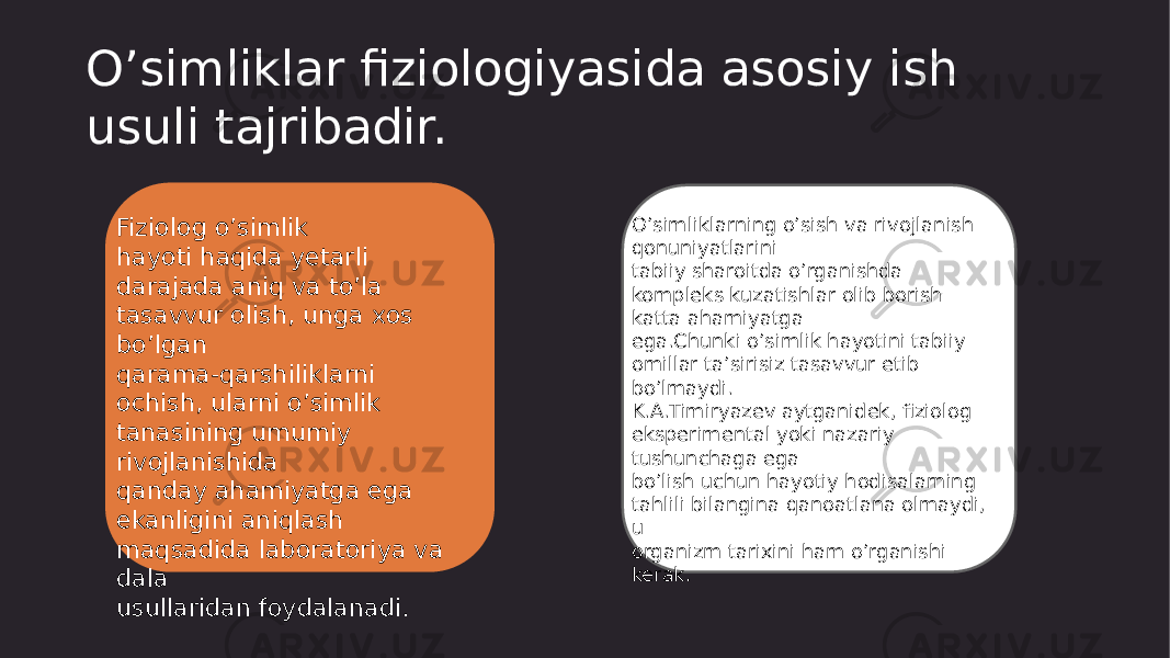 O’simliklar fiziologiyasida asosiy ish usuli tajribadir. Fiziolog o’simlik hayoti haqida yetarli darajada aniq va to’la tasavvur olish, unga xos bo’lgan qarama-qarshiliklarni ochish, ularni o’simlik tanasining umumiy rivojlanishida qanday ahamiyatga ega ekanligini aniqlash maqsadida laboratoriya va dala usullaridan foydalanadi. O’simliklarning o’sish va rivojlanish qonuniyatlarini tabiiy sharoitda o’rganishda kompleks kuzatishlar olib borish katta ahamiyatga ega.Chunki o’simlik hayotini tabiiy omillar ta’sirisiz tasavvur etib bo’lmaydi. K.A.Timiryazev aytganidek, fiziolog eksperimental yoki nazariy tushunchaga ega bo’lish uchun hayotiy hodisalarning tahlili bilangina qanoatlana olmaydi, u organizm tarixini ham o’rganishi kerak. 