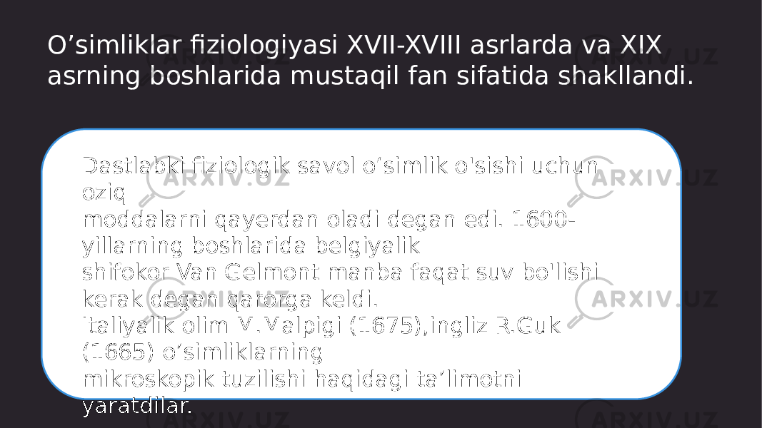 O’simliklar fiziologiyasi XVII-XVIII asrlarda va XIX asrning boshlarida mustaqil fan sifatida shakllandi. Dastlabki fiziologik savol o‘simlik o&#39;sishi uchun oziq moddalarni qayerdan oladi degan edi. 1600- yillarning boshlarida belgiyalik shifokor Van Gelmont manba faqat suv bo&#39;lishi kerak degan qarorga keldi. Italiyalik olim M.Malpigi (1675),ingliz R.Guk (1665) o’simliklarning mikroskopik tuzilishi haqidagi ta’limotni yaratdilar. 