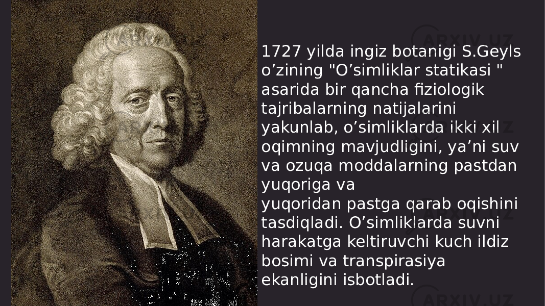 1727 yilda ingiz botanigi S.Geyls o’zining &#34;O’simliklar statikasi &#34; asarida bir qancha fiziologik tajribalarning natijalarini yakunlab, o’simliklarda ikki xil oqimning mavjudligini, ya’ni suv va ozuqa moddalarning pastdan yuqoriga va yuqoridan pastga qarab oqishini tasdiqladi. O’simliklarda suvni harakatga keltiruvchi kuch ildiz bosimi va transpirasiya ekanligini isbotladi. 