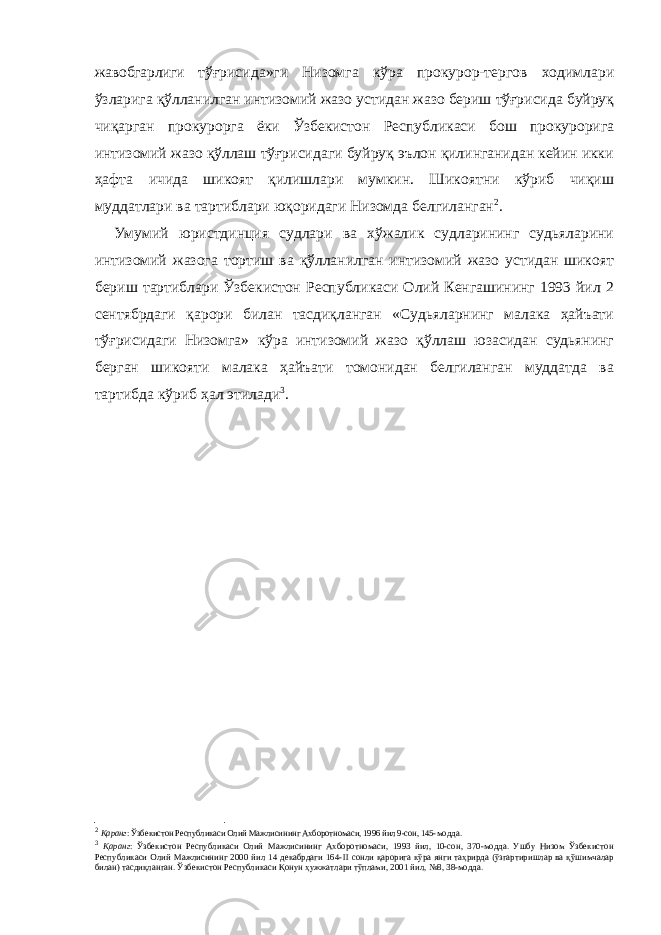 жавобгарлиги т ўғрисида »ги Низомга кўра прокурор-тергов ходимлари ўзларига қўлланилган интизомий жазо устидан жазо бериш тўғрисида буйруқ чиқарган прокурорга ёки Ўзбекистон Республикаси бош прокурорига интизомий жазо қўллаш тўғрисидаги буйруқ эълон қилинганидан кейин икки ҳафта ичида шикоят қилишлари мумкин. Шикоятни кўриб чиқиш муддатлари ва тартиблари юқоридаги Низомда белгиланган 2 . Умумий юристдинция судлари ва хўжалик судларининг судьяларини интизомий жазога тортиш ва қўлланилган интизомий жазо устидан шикоят бериш тартиблари Ўзбекистон Республикаси Олий Кенгашининг 1993 йил 2 сентябрдаги қарори билан тасдиқланган «Судьяларнинг малака ҳайъати тўғрисидаги Низомга» кўра интизомий жазо қўллаш юзасидан судьянинг берган шикояти малака ҳайъати томонидан белгиланган муддатда ва тартибда кўриб ҳал этилади 3 . 2 Қаранг : Ўзбекистон Республикаси Олий Мажлисининг Ахборотномаси, 1996 йил 9-сон, 145- модда. 3 Қаранг : Ўзбекистон Республикаси Олий Мажлисининг Ахборотномаси, 1993 йил, 10-сон, 370-модда. Ушбу Низом Ўзбекистон Республикаси Олий Мажлисининг 2000 йил 14 декабрдаги 164- II сонли қарорига кўра янги таҳрирда (ўзгартиришлар ва қўшимчалар билан) тасдиқланган. Ўзбекистон Республикаси Қонун ҳужжатлари тўплами, 2001 йил, №8, 38-модда. 