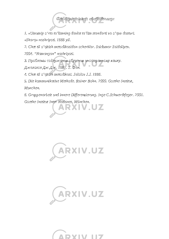 Фойдаланилган адабиётлар: 1. «Umumiy o‘rta ta’limning davlat ta’lim standarti va o’quv dasturi. «Sharq» nashriyoti. 1999 yil. 2. Chet til o’qitish metodikasidan ocherklar. Saidumar Saidaliyev. 2004. “Namangan” nashriyoti. 3. Проблемы содержания обучения иностранному языку. Джалолов Дж.Дж. 1987. Т. Фан. 4. Chet til o’qitish metodikasi. Jalolov J.J. 1996. 5. Die kommunikative Methode. Rainer Bohn. 2000. Goethe-Institut, Munchen. 6. Gruppenarbeit und innere Differenzierung. Inge C.Schwerdtfeger. 2001. Goethe-Institut Inter Nationes, München. 