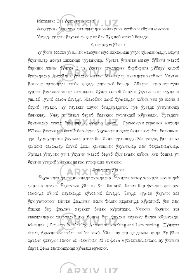 Масалан: Сиз ўқитувчимисиз? Фақатгина берилган саволлардан кейингина касбини айтиш мумкин. Ўртада турган ўқувчи фақат ҳа ёки йўқ деб жавоб беради. Аквариум ўйини Бу ўйин асосан ўтилган мавзуни мустаҳкамлаш учун қўлланилади. Барча ўқувчилар доира шаклида турадилар. Ўртага ўтилган мавзу бўйича жавоб бериши лозим бўлган 3 та ўқувчи стулларни бирбирига рўбарў қилиб ўтирадилар. Айтайлик, ўтилган мавзу “Менинг ор-зуимдаги касбим”. Ўқувчи ўзининг орзуидаги касби ҳақида гапи-риб беради. Сўнгра агар атрофда турган ўқувчиларнинг саволлари бўлса жавоб берган ўқувчининг стулини ушлаб туриб савол беради. Жавобни олиб бўлгандан кейингина ўз жойига бориб туради. Бу ҳаракат шуни билдирадики, гўё ўртада ўтирганлар балиқлар. Улар-га савол бериб балиқни тутгандай кўринади. Ўртадаги ўқувчилар савол беришлари мумкин эмас. Грамматик-таржима методи бўйича ўқувчилар жавоб бераётган ўқувчига диққат билан эътибор беришмас эди. Бу усулда эса ўқувчилар эътибор билан туришади. Мантиқли, ўринли ва ҳатосиз саволлар бериб фаол қатнашган ўқувчилар ҳам баҳоланадилар. Ўртада ўтирган учта ўқувчи жавоб бериб бўлгандан кейин, яна бошқа уч ўқувчи ўтириб ўйинни давом эттириши мумкин. Феъллар ўйини Ўқувчилар доира шаклида турадилар. Ўтилган мавзу ҳозирги замон деб фараз қиламиз. Ўқитувчи ўйинни ўзи бошлаб, бирон-бир феълни ҳозирги замонда айтиб ҳаракатда кўрсатиб беради. Ёнида турган ўқувчи эса ўқитувчининг айтган феълини исми билан ҳаракатда кўрсатиб, ўзи ҳам бошқа бир феълни ҳаракат билан кўрсатади. Учинчи ўқувчи эса аввалгиларни такрорлаб яна бошқа бир феълни ҳаракат билан кўрсатади. Масалан : ( Po’latov is thinking, Ahmedov is writing and I am reading. Пўлатов denkt, Аҳмедов schreibt und ich lese). Ўйин шу тариқа давом этади . Бу ўйин орқали ҳозирги замон ва тахминан 20 та феъл мустаҳкамланади . Бу ўйинни барча феъл замонларида қўллаш мумкин . 