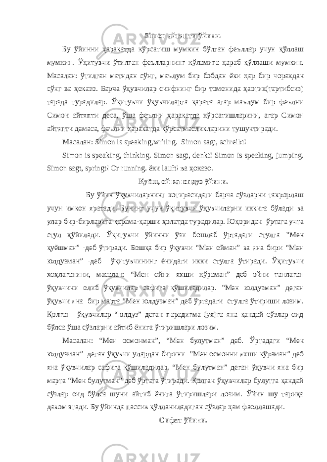 Simon айтяпти ўйини . Бу ўйинни ҳаракатда кўрсатиш мумкин бўлган феъллар учун қўллаш мумкин. Ўқитувчи ўтилган феълларнинг кўламига қараб қўллаши мумкин. Масалан: ўтилган матндан сўнг, маълум бир бобдан ёки ҳар бир чоракдан сўнг ва ҳоказо. Барча ўқувчилар синфнинг бир томонида ҳаотик(тартибсиз) тарзда турадилар. Ўқитувчи ўқувчиларга қарата агар маълум бир феълни Симон айтяпти деса, ўша феълни ҳаракатда кўрсатишларини, агар Симон айтяпти демаса, феълни ҳаракатда кўрсатмасликларини тушунтиради. Масалан : Simon is speaking,writing. Simon sagt, schreibt! Simon is speaking, thinking. Simon sagt, denkt! Simon is speaking, jumping. Simon sagt, springt! Or running. ёки lauft! ва ҳоказо . Қуёш , ой ва юлдуз ўйини . Бу ўйин ўқувчиларнинг хотирасидаги барча сўзларни такрорлаш учун имкон яратади. Бунинг учун ўқитувчи ўқувчиларни иккига бўлади ва улар бир-бирларига қарама-қарши ҳолатда турадилар. Юқоридан ўртага учта стул қўйилади. Ўқитувчи ўйинни ўзи бошлаб ўртадаги стулга “Мен қуёшман” -деб ўтиради. Бошқа бир ўқувчи “Мен ойман” ва яна бири “Mен юлдузман” -деб ўқитувчининг ёнидаги икки стулга ўтиради. Ўқитувчи хоҳлаганини, масалан: “Mен ойни яхши кўраман” деб ойни танлаган ўқувчини олиб ўқувчилар сафига қўшиладилар. “Мен юлдузман” деган ўқувчи яна бир марта “Мен юлдузман” деб ўртадаги стулга ўтириши лозим. Қолган ўқувчилар “юлдуз” деган парадигма (уя)га яна қандай сўзлар оид бўлса ўша сўзларни айтиб ёнига ўтиришлари лозим. Масалан: “Мен осмонман”, “Mен булутман” деб. Ўртадаги “Mен юлдузман” деган ўқувчи улардан бирини “Мен осмонни яхши кўраман” деб яна ўқувчилар сафига қўшиладилар. “Мен булутман” деган ўқувчи яна бир марта “Mен булутман” деб ўртага ўтиради. Қолган ўқувчилар булутга қандай сўзлар оид бўлса шуни айтиб ёнига ўтиришлари лозим. Ўйин шу тариқа давом этади. Бу ўйинда пассив қўлланиладиган сўзлар ҳам фаоллашади. Сифат ўйини. 