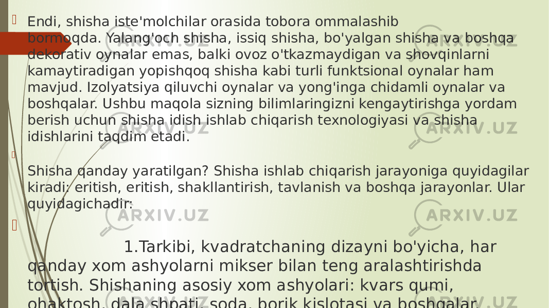  Endi, shisha iste&#39;molchilar orasida tobora ommalashib bormoqda. Yalang&#39;och shisha, issiq shisha, bo&#39;yalgan shisha va boshqa dekorativ oynalar emas, balki ovoz o&#39;tkazmaydigan va shovqinlarni kamaytiradigan yopishqoq shisha kabi turli funktsional oynalar ham mavjud. Izolyatsiya qiluvchi oynalar va yong&#39;inga chidamli oynalar va boshqalar. Ushbu maqola sizning bilimlaringizni kengaytirishga yordam berish uchun shisha idish ishlab chiqarish texnologiyasi va shisha idishlarini taqdim etadi.  Shisha qanday yaratilgan? Shisha ishlab chiqarish jarayoniga quyidagilar kiradi: eritish, eritish, shakllantirish, tavlanish va boshqa jarayonlar. Ular quyidagichadir:  1.Tarkibi, kvadratchaning dizayni bo&#39;yicha, har qanday xom ashyolarni mikser bilan teng aralashtirishda tortish. Shishaning asosiy xom ashyolari: kvars qumi, ohaktosh, dala shpati, soda, borik kislotasi va boshqalar. 