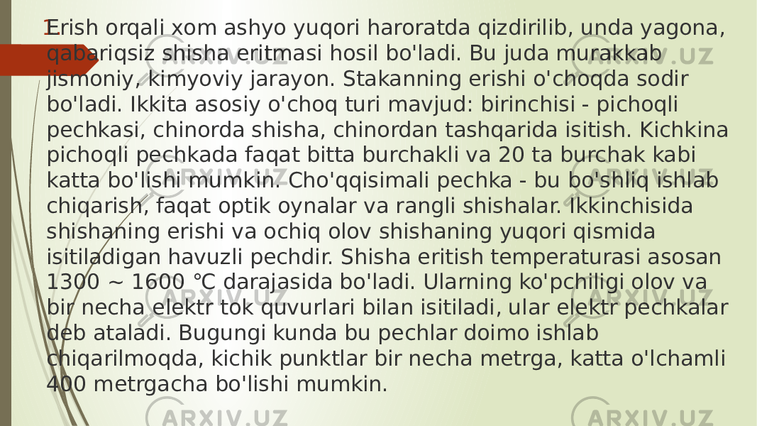 1. Erish orqali xom ashyo yuqori haroratda qizdirilib, unda yagona, qabariqsiz shisha eritmasi hosil bo&#39;ladi. Bu juda murakkab jismoniy, kimyoviy jarayon. Stakanning erishi o&#39;choqda sodir bo&#39;ladi. Ikkita asosiy o&#39;choq turi mavjud: birinchisi - pichoqli pechkasi, chinorda shisha, chinordan tashqarida isitish. Kichkina pichoqli pechkada faqat bitta burchakli va 20 ta burchak kabi katta bo&#39;lishi mumkin. Cho&#39;qqisimali pechka - bu bo&#39;shliq ishlab chiqarish, faqat optik oynalar va rangli shishalar. Ikkinchisida shishaning erishi va ochiq olov shishaning yuqori qismida isitiladigan havuzli pechdir. Shisha eritish temperaturasi asosan 1300 ~ 1600 ℃ darajasida bo&#39;ladi. Ularning ko&#39;pchiligi olov va bir necha elektr tok quvurlari bilan isitiladi, ular elektr pechkalar deb ataladi. Bugungi kunda bu pechlar doimo ishlab chiqarilmoqda, kichik punktlar bir necha metrga, katta o&#39;lchamli 400 metrgacha bo&#39;lishi mumkin. 