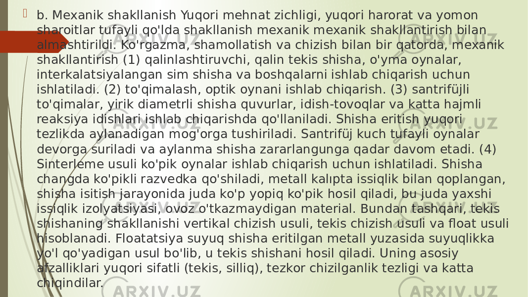  b. Mexanik shakllanish Yuqori mehnat zichligi, yuqori harorat va yomon sharoitlar tufayli qo&#39;lda shakllanish mexanik mexanik shakllantirish bilan almashtirildi. Ko&#39;rgazma, shamollatish va chizish bilan bir qatorda, mexanik shakllantirish (1) qalinlashtiruvchi, qalin tekis shisha, o&#39;yma oynalar, interkalatsiyalangan sim shisha va boshqalarni ishlab chiqarish uchun ishlatiladi. (2) to&#39;qimalash, optik oynani ishlab chiqarish. (3) santrifüjli to&#39;qimalar, yirik diametrli shisha quvurlar, idish-tovoqlar va katta hajmli reaksiya idishlari ishlab chiqarishda qo&#39;llaniladi. Shisha eritish yuqori tezlikda aylanadigan mog&#39;orga tushiriladi. Santrifüj kuch tufayli oynalar devorga suriladi va aylanma shisha zararlangunga qadar davom etadi. (4) Sinterleme usuli ko&#39;pik oynalar ishlab chiqarish uchun ishlatiladi. Shisha changda ko&#39;pikli razvedka qo&#39;shiladi, metall kalıpta issiqlik bilan qoplangan, shisha isitish jarayonida juda ko&#39;p yopiq ko&#39;pik hosil qiladi, bu juda yaxshi issiqlik izolyatsiyasi, ovoz o&#39;tkazmaydigan material. Bundan tashqari, tekis shishaning shakllanishi vertikal chizish usuli, tekis chizish usuli va float usuli hisoblanadi. Floatatsiya suyuq shisha eritilgan metall yuzasida suyuqlikka yo&#39;l qo&#39;yadigan usul bo&#39;lib, u tekis shishani hosil qiladi. Uning asosiy afzalliklari yuqori sifatli (tekis, silliq), tezkor chizilganlik tezligi va katta chiqindilar. 