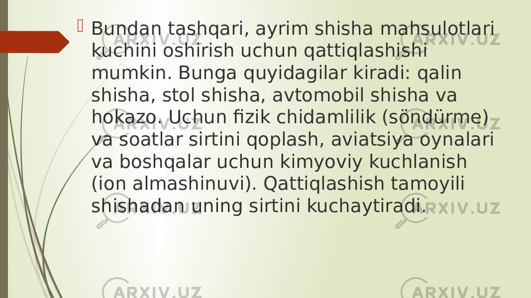  Bundan tashqari, ayrim shisha mahsulotlari kuchini oshirish uchun qattiqlashishi mumkin. Bunga quyidagilar kiradi: qalin shisha, stol shisha, avtomobil shisha va hokazo. Uchun fizik chidamlilik (söndürme) va soatlar sirtini qoplash, aviatsiya oynalari va boshqalar uchun kimyoviy kuchlanish (ion almashinuvi). Qattiqlashish tamoyili shishadan uning sirtini kuchaytiradi. 