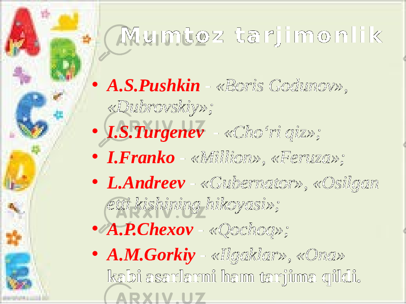 M u m t o z t a r j i m o n l i k • A.S.Pushkin - «Boris Godunov», «Dubrovskiy»; • I.S.Turgenev - «Cho‘ri qiz»; • I.Franko - «Million», «Feruza»; • L.Andreev - «Gubernator», «Osilgan etti kishining hikoyasi»; • A.P.Chexov - «Qochoq»; • A.M.Gorkiy - «Ilgaklar», «Ona» kabi asarlarni ham tarjima qildi. 