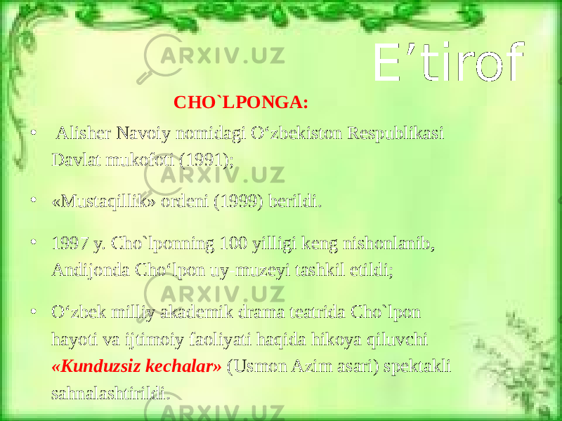 E’tirof CHO`LPONGA: • Alisher Navoiy nomidagi O‘zbekiston Respublikasi Davlat mukofoti (1991); • «Mustaqillik» ordeni (1999) berildi. • 1997 y. Cho`lponning 100 yilligi keng nishonlanib, Andijonda Cho‘lpon uy-muzeyi tashkil etildi; • O‘zbek milliy akademik drama teatrida Cho`lpon hayoti va ijtimoiy faoliyati haqida hikoya qiluvchi «Kunduzsiz kechalar» (Usmon Azim asari) spektakli sahnalashtirildi. 