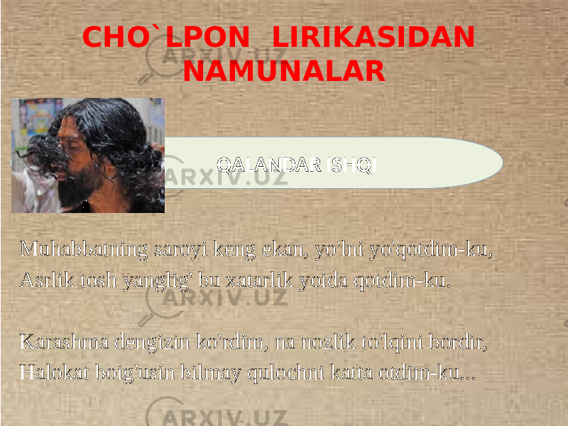 CHO`LPON LIRIKASIDAN NAMUNALAR Muhabbatning saroyi keng ekan, yo&#39;lni yo&#39;qotdim-ku, Asrlik tosh yanglig&#39; bu xatarlik yoida qotdim-ku. Karashma dengizin ko&#39;rdim, na nozlik to&#39;lqini bordir, Halokat boig&#39;usin bilmay qulochni katta otdim-ku... QALANDAR ISHQI 