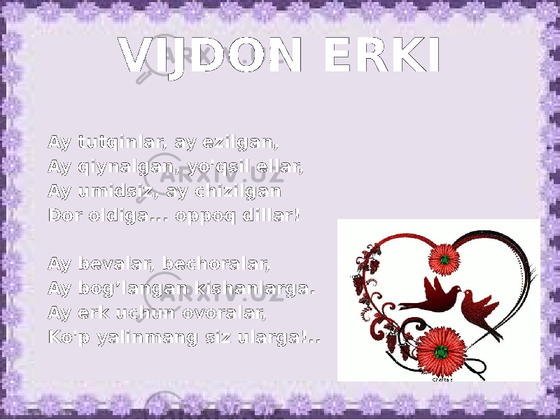 VIJDON ERKI Ay tutqinlar, ay ezilgan, Ay qiynalgan, yo&#39;qsil ellar, Ay umidsiz, ay chizilgan Dor oldiga... oppoq dillar!   Ay bevalar, bechoralar, Ay bog’langan kishanlarga. Ay erk uchun ovoralar, Ko&#39;p yalinmang siz ularga!.. 