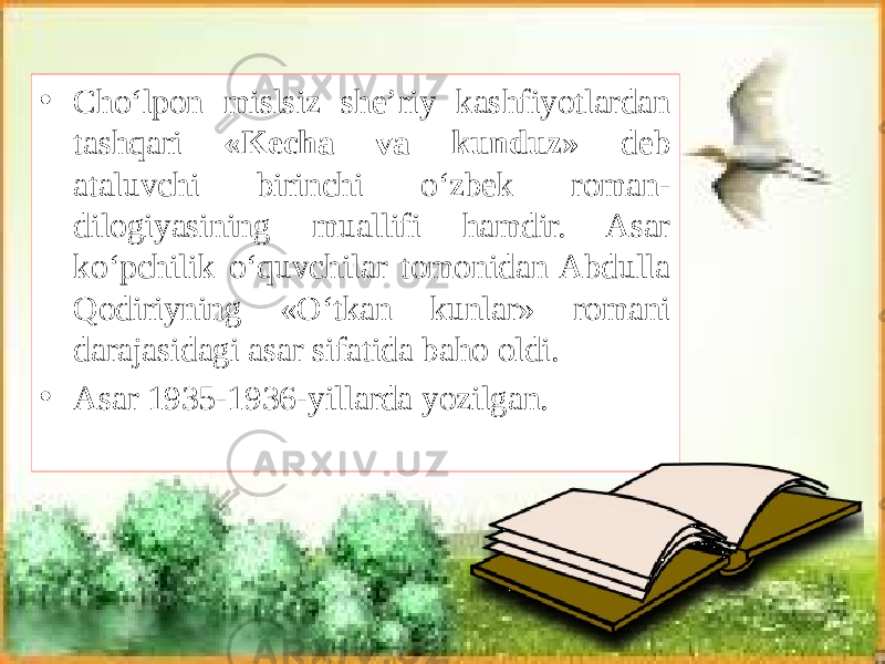 • Cho‘lpon mislsiz she’riy kashfiyotlardan tashqari «Kecha va kunduz» deb ataluvchi birinchi o‘zbek roman- dilogiyasining muallifi hamdir. Asar ko‘pchilik o‘quvchilar tomonidan Abdulla Qodiriyning «O‘tkan kunlar» romani darajasidagi asar sifatida baho oldi. • Asar 1935-1936-yillarda yozilgan. 