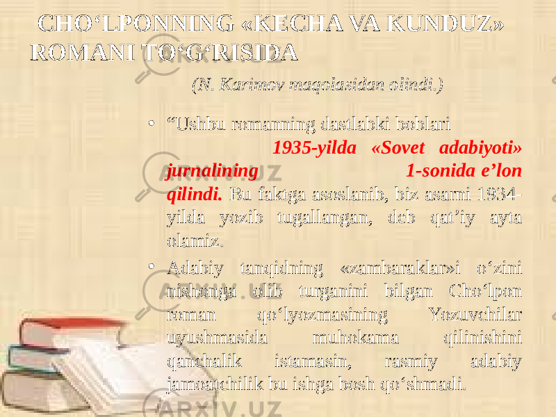 CHO‘LPONNING «KECHA VA KUNDUZ» ROMANI TO‘G‘RISIDA (N. Karimov maqolasidan olindi.) • “ Ushbu romanning dastlabki boblari 1935-yilda «Sovet adabiyoti» jurnalining 1-sonida e’lon qilindi. Bu faktga asoslanib, biz asarni 1934- yilda yozib tugallangan, deb qat’iy ayta olamiz. • Adabiy tanqidning «zambaraklar»i o‘zini nishonga olib turganini bilgan Cho‘lpon roman qo‘lyozmasining Yozuvchilar uyushmasida muhokama qilinishini qanchalik istamasin, rasmiy adabiy jamoatchilik bu ishga bosh qo‘shmadi. 