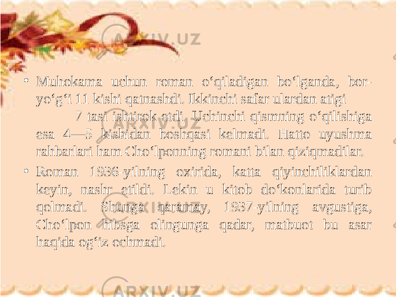 • Muhokama uchun roman o‘qiladigan bo‘lganda, bor- yo‘g‘i 11 kishi qatnashdi. Ikkinchi safar ulardan atigi 7 tasi ishtirok etdi. Uchinchi qismning o‘qilishiga esa 4—5 kishidan boshqasi kelmadi. Hatto uyushma rahbarlari ham Cho‘lponning romani bilan qiziqmadilar. • Roman 1936-yilning oxirida, katta qiyinchiliklardan keyin, nashr etildi. Lekin u kitob do‘konlarida turib qolmadi. Shunga qaramay, 1937-yilning avgustiga, Cho‘lpon hibsga olingunga qadar, matbuot bu asar haqida og‘iz ochmadi. 