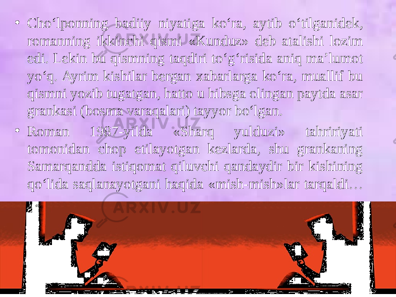 • Cho‘lponning badiiy niyatiga ko‘ra, aytib o‘tilganidek, romanning ikkinchi qismi «Kunduz» deb atalishi lozim edi. Lekin bu qismning taqdiri to‘g‘risida aniq ma’lumot yo‘q. Ayrim kishilar bergan xabarlarga ko‘ra, muallif bu qismni yozib tugatgan, hatto u hibsga olingan paytda asar grankasi (bosma varaqalari) tayyor bo‘lgan. • Roman 1987-yilda «Sharq yulduzi» tahririyati tomonidan chop etilayotgan kezlarda, shu grankaning Samarqandda istiqomat qiluvchi qandaydir bir kishining qo‘lida saqlanayotgani haqida «mish-mish»lar tarqaldi… 