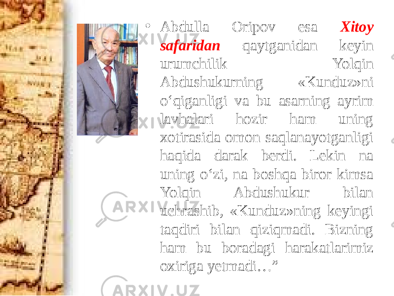 • Abdulla Oripov esa Xitoy safaridan qaytganidan keyin urumchilik Yolqin Abdushukurning «Kunduz»ni o‘qiganligi va bu asarning ayrim lavhalari hozir ham uning xotirasida omon saqlanayotganligi haqida darak berdi. Lekin na uning o‘zi, na boshqa biror kimsa Yolqin Abdushukur bilan uchrashib, «Kunduz»ning keyingi taqdiri bilan qiziqmadi. Bizning ham bu boradagi harakatlarimiz oxiriga yetmadi…” 