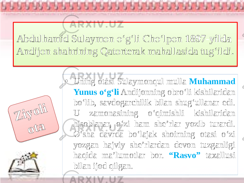 Abdulhamid Sulaymon o‘g‘li Cho‘lpon 1897-yilda Andijon shahrining Qatorterak mahallasida tug‘ildi. • Uning otasi Sulaymonqul mulla Muhammad Yunus o‘g‘li Andijonning obro‘li kishilaridan bo‘lib, savdogarchilik bilan shug‘ullanar edi. U zamonasining o‘qimishli kishilaridan hisoblanar, o‘zi ham she’rlar yozib turardi. O‘sha davrda bo‘lajak shoirning otasi o‘zi yozgan hajviy she’rlardan devon tuzganligi haqida ma’lumotlar bor. “Rasvo” taxallusi bilan ijod qilgan.Z i y o l i o t a01 02030405 01 26 14 20 10 19 14 0F 10 0E 0C 