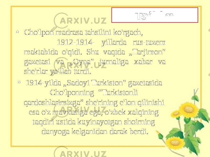 Ta’l im • Cho&#39;lpon madrasa tahsilini ko&#39;rgach, 1912-1914- yillarda rus-tuzem maktabida o&#39;qidi. Shu vaqtda „Tarjimon&#34; gazetasi va „Oyna&#34; jurnaliga xabar va she&#39;rlar yo&#39;llab turdi. • 1914-yilda „Sadoyi Turkiston&#34; gazetasida Cho&#39;lponning “Turkistonli qardoshlarimizga” she&#39;rining e&#39;lon qilinishi esa o&#39;z mavzusiga ega, o&#39;zbek xalqining taqdiri ustida kuyinayotgan shoirning dunyoga kelganidan darak berdi. 