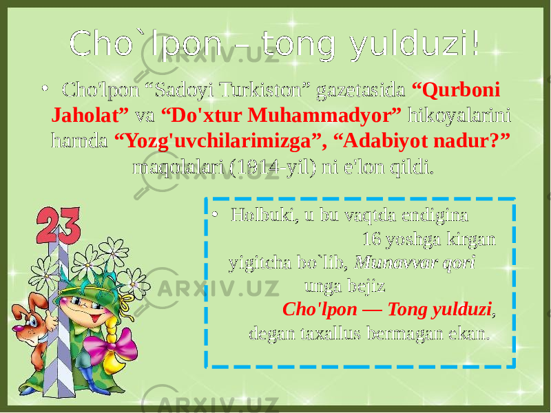 Cho`lpon – tong yulduzi! • Holbuki, u bu vaqtda endigina 16 yoshga kirgan yigitcha bo`lib, Munavvar qori unga bejiz Cho&#39;lpon — Tong yulduzi , degan taxallus bermagan ekan.• Cho&#39;lpon “Sadoyi Turkiston” gazetasida “Qurboni Jaholat” va “Do&#39;xtur Muhammadyor” hikoyalarini hamda “Yozg&#39;uvchilarimizga”, “Adabiyot nadur?” maqolalari (1914-yil) ni e&#39;lon qildi. 