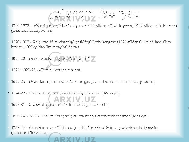 Jo`shqin faoliyat • 1919-1923 - «Yangi sharq», «Ishtirokiyun» (1920-yildan «Qizil bayroq», 1922-yildan «Turkiston») gazetasida adabiy xodim; • 1920-1923 - Xalq maorif komissarligi qoshidagi Ilmiy kengash (1921-yildan O‘lka o‘zbek bilim hay’ati, 1922-yildan Ilmiy hay’at) da rais; • 1921-22 - «Buxoro axbori» gazetasida muharrir ; • 1921; 1922-23 - «Turon» teatrida direktor ; • 1922-23 - «Mushtum» jurnali va «Darxon» gazeyasida texnik muharrir, adabiy xodim ; • 1924-27 - O‘zbek drama studiyasida adabiy emakdosh (Moskva); • 1927-31 - O‘zbek davlat drama teatrida adabiy emakdosh ; • 1931-34 - SSSR XKS va Sharq xalqlari markaziy nashriyotida tarjimon (Moskva); • 1935-37 - «Mushtum» va «Guliston» jurnallari hamda «Teatru» gazetasida adabiy xodim (jamoatchilik asosida). 