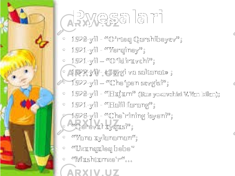 Pyesalari • 1928-yil - “O’rtoq Qarshiboyev”; • 1921-yil - “Yorqinoy”; • 1921-yil – “O‘ldiruvchi”; • 1922-yil - «Sevgi va saltanat» ; • 1922-yil – “Cho‘pon sevgisi”; • 1928-yil - “Hujum” (Rus yozuvchisi V.Yan bilan); • 1921-yil - “Halil farang”; • 1926-yil - “Cho`rining isyoni”; • “ Qorovul uyqusi”; • “ Yana uylanaman“; • “ Uzunquloq bobo&#34; • “ Mushtumzo&#39;r“… 