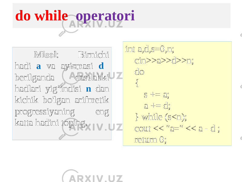do while operatori Misol : Birnichi hadi a va ayirmasi d berilganda dastlabki hadlari yig’indisi n dan kichik bo&#39;lgan arifmetik progressiyaning eng katta hadini toping. int a,d,s=0,n; cin>>a>>d>>n; do { s += a; a += d; } while (s<n); cout << &#34;a=&#34; << a - d ; return 0; 