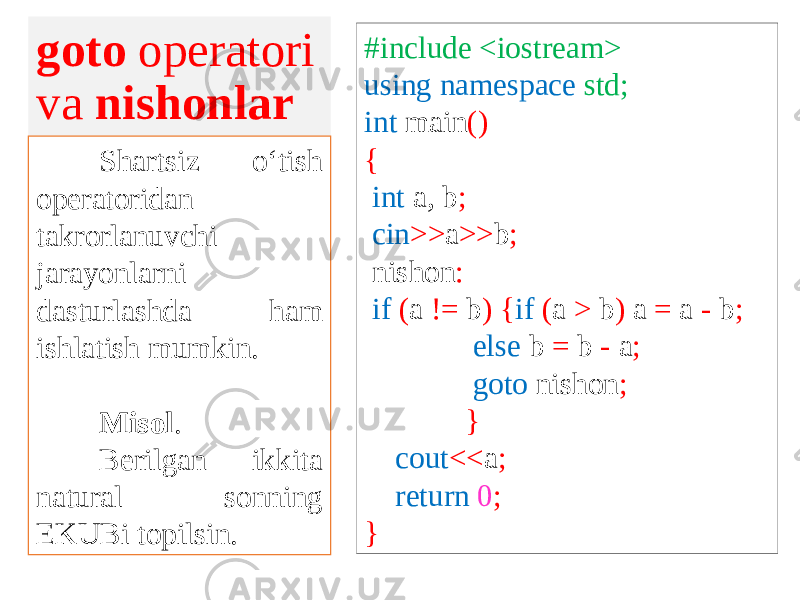 goto operatori va nishonlar Shartsiz o‘tish operatoridan takrorlanuvchi jarayonlarni dasturlashda ham ishlatish mumkin. Misol . Berilgan ikkita natural sonning EKUBi topilsin. #include <iostream> using namespace std; int main () { int a, b ; cin >> a >> b ; nishon : if ( a != b ) { if ( a > b ) a = a - b ; else b = b - a ; goto nishon ; } cout << a ; return 0 ; } 