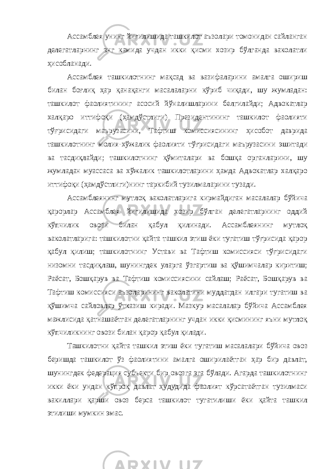 Ассамблея унинг йиғилишида ташкилот аъзолари томонидан сайланган делегатларнинг энг камида учдан икки қисми хозир бўлганда ваколатли ҳисобланади. Ассамблея ташкилотнинг мақсад ва вазифаларини амалга ошириш билан боғлиқ ҳар қанақанги масалаларни кўриб чиқади, шу жумладан: ташкилот фаолиятининг асосий йўналишларини белгилайди; Адвокатлар халқаро иттифоқи (ҳамдўстлиги) Президентининг ташкилот фаолияти тўғрисидаги маърузасини, Тафтиш комиссиясининг ҳисобот даврида ташкилотнинг молия-хўжалик фаолияти тўғрисидаги маърузасини эшитади ва тасдиқлайди; ташкилотнинг қўмиталари ва бошқа органларини, шу жумладан муассаса ва хўжалик ташкилотларини ҳамда Адвокатлар халқаро иттифоқи (ҳамдўстлиги)нинг таркибий тузилмаларини тузади. Ассамблеянинг мутлоқ ваколатларига кирмайдиган масалалар бўйича қарорлар Ассамблея йиғилишида хозир бўлган делегатларнинг оддий кўпчилик овози билан қабул қилинади. Ассамблеянинг мутлоқ ваколатларига: ташкилотни қайта ташкил этиш ёки тугатиш тўғрисида қарор қабул қилиш; ташкилотнинг Устави ва Тафтиш комиссияси тўғрисидаги низомни тасдиқлаш, шунингдек уларга ўзгартиш ва қўшимчалар киритиш; Раёсат, Бошқарув ва Тафтиш комиссиясини сайлаш; Раёсат, Бошқарув ва Тафтиш комиссияси аъзоларининг ваколатини муддатдан илгари тугатиш ва қўшимча сайловлар ўтказиш киради. Мазкур масалалар бўйича Ассамблея мажлисида қатнашаётган делегатларнинг учдан икки қисмининг яъни мутлоқ кўпчиликнинг овози билан қарор қабул қилади. Ташкилотни қайта ташкил этиш ёки тугатиш масалалари бўйича овоз беришда ташкилот ўз фаолиятини амалга оширилаётган ҳар бир давлат, шунингдек федерация субъекти бир овозга эга бўлади. Агарда ташкилотнинг икки ёки ундан кўпроқ давлат ҳудудида фаолият кўрсатаётган тузилмаси вакиллари қарши овоз берса ташкилот тугатилиши ёки қайта ташкил этилиши мумкин эмас. 