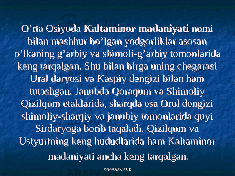 O’rta Osiyoda O’rta Osiyoda Kaltaminor madaniyatiKaltaminor madaniyati nomi nomi bilan mashhur bo’lgan yodgorliklar asosan bilan mashhur bo’lgan yodgorliklar asosan o’lkaning g’arbiy va shimoli-g’arbiy tomonlarida o’lkaning g’arbiy va shimoli-g’arbiy tomonlarida keng tarqalgan. Shu bilan birga uning chegarasi keng tarqalgan. Shu bilan birga uning chegarasi Ural daryosi va Kaspiy dengizi bilan ham Ural daryosi va Kaspiy dengizi bilan ham tutashgan. Janubda Qoraqum va Shimoliy tutashgan. Janubda Qoraqum va Shimoliy Qizilqum etaklarida, sharqda esa Orol dengizi Qizilqum etaklarida, sharqda esa Orol dengizi shimoliy-sharqiy va janubiy tomonlarida quyi shimoliy-sharqiy va janubiy tomonlarida quyi Sirdaryoga borib taqaladi. Qizilqum va Sirdaryoga borib taqaladi. Qizilqum va Ustyurtning keng hududlarida ham Kaltaminor Ustyurtning keng hududlarida ham Kaltaminor madaniyati ancha keng tarqalgan.madaniyati ancha keng tarqalgan. www.arxiv.uzwww.arxiv.uz 