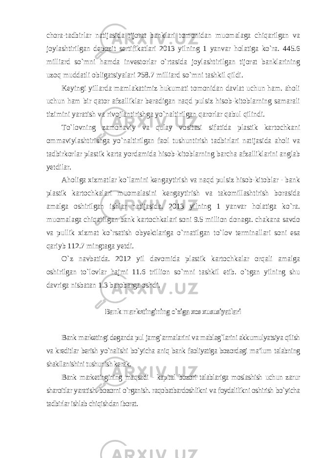 chora-tadbirlar natijasida tijorat banklari tomonidan muomalaga chiqarilgan va joylashtirilgan depozit sertifikatlari 2013 yilning 1 yanvar holatiga ko`ra. 445.6 milliard so`mni hamda investorlar o`rtasida joylashtirilgan tijorat banklarining uzoq muddatli obligatsiyalari 258.7 milliard so`mni tashkil qildi. Keyingi yillarda mamlakatimiz hukumati tomonidan davlat uchun ham. aholi uchun ham bir qator afzalliklar beradigan naqd pulsiz hisob-kitoblarning samarali tizimini yaratish va rivojlantirishga yo`naltirilgan qarorlar qabul qilindi. To`lovning zamonaviy va qulay vositasi sifatida plastik kartochkani ommaviylashtirishga yo`naltirilgan faol tushuntirish tadbirlari natijasida aholi va tadbirkorlar plastik karta yordamida hisob-kitoblarning barcha afzalliklarini anglab yetdilar. Aholiga xizmatlar ko`lamini kengaytirish va naqd pulsiz hisob-kitoblar - bank plastik kartochkalari muomalasini kengaytirish va takomillashtirish borasida amalga oshirilgan ishlar natijasida. 2013 yilning 1 yanvar holatiga ko`ra. muomalaga chiqarilgan bank kartochkalari soni 9.5 million donaga. chakana savdo va pullik xizmat ko`rsatish obyektlariga o`rnatilgan to`lov terminallari soni esa qariyb 112.7 mingtaga yetdi. O`z navbatida. 2012 yil davomida plastik kartochkalar orqali amalga oshirilgan to`lovlar hajmi 11.6 trillion so`mni tashkil etib. o`tgan yilning shu davriga nisbatan 1.3 barobarga oshdi . Bank marketingining o`ziga xos xususiyatlari Bank marketingi deganda pul jamg`armalarini va mablag`larini akkumulyatsiya qilish va kreditlar berish yo`nalishi bo`yicha aniq bank faoliyatiga bozordagi ma’lum talabning shakllanishini tushunish kerak. Bank marketingining maqsadi - kapital bozori talablariga moslashish uchun zarur sharoitlar yaratish. bozorni o`rganish. raqobatbardoshlikni va foydalilikni oshirish bo`yicha tadbirlar ishlab chiqishdan iborat. 