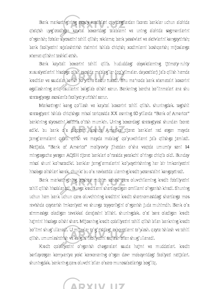 Bank marketingining asosiy vazifalari quyidagilardan iborat: banklar uchun alohida qiziqish uyg`otadigan kapital bozoridagi talablarni va uning alohida segmentlarini o`rganish; foizlar siyosatini tahlil qilish; reklama; bank passivlari va aktivlarini kengaytirish; bank faoliyatini rejalashtirish tizimini ishlab chiqish; xodimlarni boshqarish; mijozlarga xizmat qilishni tashkil etish. Bank kapitali bozorini tahlil qilib. hududdagi obyektlarning ijtimoiy-ruhiy xususiyatlarini hisobga olish asosida mablag`lar (qo`yilmalar. depozitlar) jalb qilish hamda kreditlar va ssudalar berish bo`yicha dastur tuzadi. Shu ma’noda bank xizmatalri bozorini egallashning aniq usullarini belgilab olishi zarur. Bankning barcha bo`linmalari ana shu strategiyaga asoslanib faoliyat yuritishi zarur. Marketingni keng qo`llash va kapital bozorini tahlil qilish. shuningdek. tegishli strategiyani ishlab chiqishga misol tariqasida XX asrning 60-yillarda “Bank of America” bankining siyosatini keltirib o`tish mumkin. Uning bozordagi strategiyasi shundan iborat ediki. bu bank o`z diqqatini boshqa Amerika tijorat banklari rad etgan mayda jamg`armalarni qabul qilish va mayda mablag` qo`yuvchilarni jalb qilishga jamladi. Natijada. “Bank of America” moliyaviy jihatdan o`sha vaqtda umumiy soni 14 mingtagacha yetgan AQSH tijorat banklari o`rtasida yetakchi o`ringa chiqib oldi. Bunday misol shuni ko`rsatadiki. banklar jamg`armalarini ko`paytirishning har bir imkoniyatini hisobga olishlari kerak. chunki bu o`z navbatida ularning kredit potensialini kengaytiradi. Bank marketingining boshqa muhim sohasi qarz oluvchilarning kredit fobiliyatini tahlil qilish hisoblanadi. Bunga kreditlarni shartlaydigan omillarni o`rganish kiradi. Shuning uchun ham bank uchun qarz oluvchining kreditini kredit shartnomasidagi shartlarga mos ravishda qaytarish imkoniyati va shunga tayyorligini o`rganish juda muhimdir. Bank o`z zimmasiga oladigan tavakkal darajasini bilishi. shuningdek. o`zi bera oladigan kredit hajmini hisobga olishi shart. Mijozning kredit qobiliyatini tahlil qilish bilan bankning kredit bo`limi shug`ullanadi. U mijozlar to`g`risidagi axborotlarni to`plash. qayta ishlash va tahlil qilish. umumlashtirish va kelgusi faoliyatini saqlash bilan shug`ullanadi. Kredit qobiliyatini o`rganish chegaralari ssuda hajmi va muddatlari. kredit berilayotgan kompaniya yoki korxonaning o`tgan davr mobaynidagi faoliyati natijalari. shuningdek. bankning qarz oluvchi bilan o`zaro munosabatlariga bog`liq. 