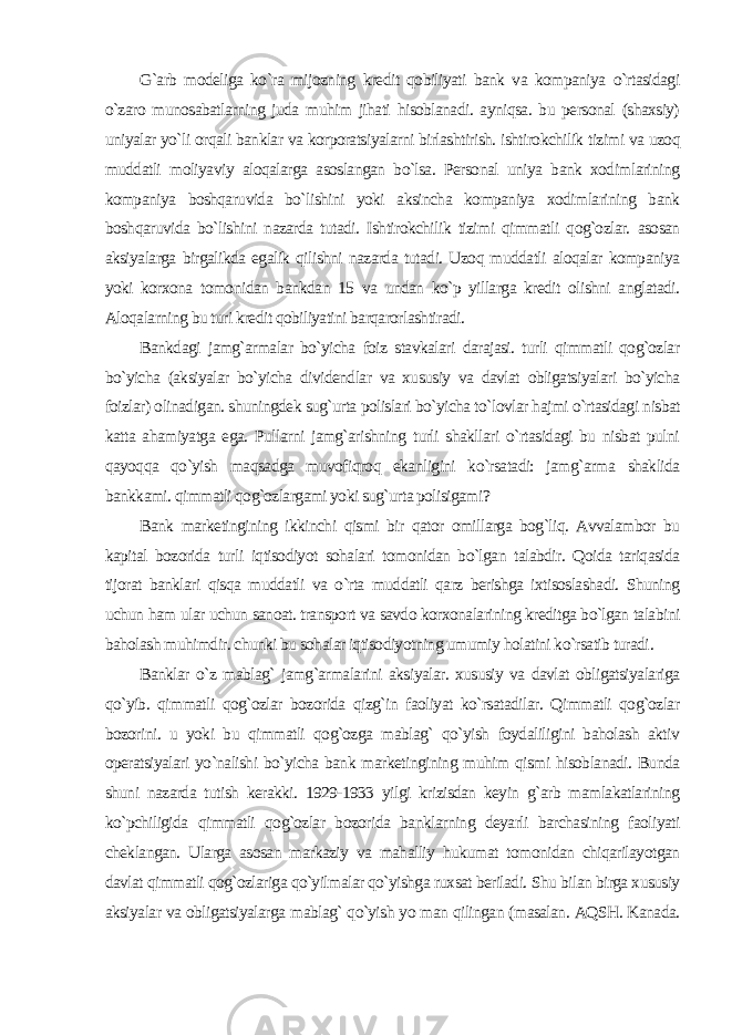 G`arb modeliga ko`ra mijozning kredit qobiliyati bank va kompaniya o`rtasidagi o`zaro munosabatlarning juda muhim jihati hisoblanadi. ayniqsa. bu personal (shaxsiy) uniyalar yo`li orqali banklar va korporatsiyalarni birlashtirish. ishtirokchilik tizimi va uzoq muddatli moliyaviy aloqalarga asoslangan bo`lsa. Personal uniya bank xodimlarining kompaniya boshqaruvida bo`lishini yoki aksincha kompaniya xodimlarining bank boshqaruvida bo`lishini nazarda tutadi. Ishtirokchilik tizimi qimmatli qog`ozlar. asosan aksiyalarga birgalikda egalik qilishni nazarda tutadi. Uzoq muddatli aloqalar kompaniya yoki korxona tomonidan bankdan 15 va undan ko`p yillarga kredit olishni anglatadi. Aloqalarning bu turi kredit qobiliyatini barqarorlashtiradi. Bankdagi jamg`armalar bo`yicha foiz stavkalari darajasi. turli qimmatli qog`ozlar bo`yicha (aksiyalar bo`yicha dividendlar va xususiy va davlat obligatsiyalari bo`yicha foizlar) olinadigan. shuningdek sug`urta polislari bo`yicha to`lovlar hajmi o`rtasidagi nisbat katta ahamiyatga ega. Pullarni jamg`arishning turli shakllari o`rtasidagi bu nisbat pulni qayoqqa qo`yish maqsadga muvofiqroq ekanligini ko`rsatadi: jamg`arma shaklida bankkami. qimmatli qog`ozlargami yoki sug`urta polisigami? Bank marketingining ikkinchi qismi bir qator omillarga bog`liq. Avvalambor bu kapital bozorida turli iqtisodiyot sohalari tomonidan bo`lgan talabdir. Qoida tariqasida tijorat banklari qisqa muddatli va o`rta muddatli qarz berishga ixtisoslashadi. Shuning uchun ham ular uchun sanoat. transport va savdo korxonalarining kreditga bo`lgan talabini baholash muhimdir. chunki bu sohalar iqtisodiyotning umumiy holatini ko`rsatib turadi . Banklar o`z mablag` jamg`armalarini aksiyalar. xususiy va davlat obligatsiyalariga qo`yib. qimmatli qog`ozlar bozorida qizg`in faoliyat ko`rsatadilar. Qimmatli qog`ozlar bozorini. u yoki bu qimmatli qog`ozga mablag` qo`yish foydaliligini baholash aktiv operatsiyalari yo`nalishi bo`yicha bank marketingining muhim qismi hisoblanadi. Bunda shuni nazarda tutish kerakki. 1929-1933 yilgi krizisdan keyin g`arb mamlakatlarining ko`pchiligida qimmatli qog`ozlar bozorida banklarning deyarli barchasining faoliyati cheklangan. Ularga asosan markaziy va mahalliy hukumat tomonidan chiqarilayotgan davlat qimmatli qog`ozlariga qo`yilmalar qo`yishga ruxsat beriladi. Shu bilan birga xususiy aksiyalar va obligatsiyalarga mablag` qo`yish yo man qilingan (masalan. AQSH. Kanada. 