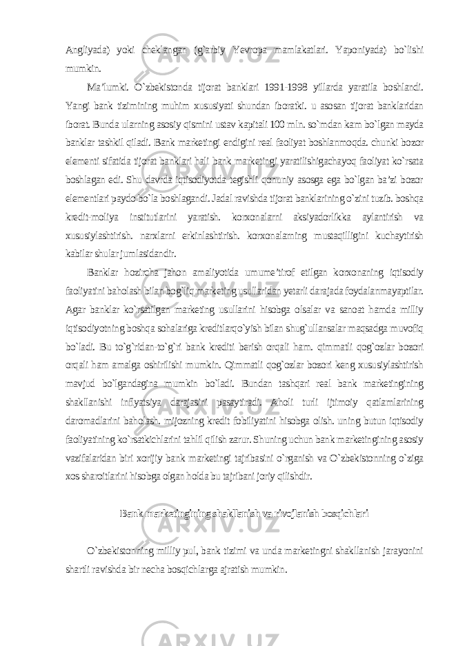 Angliyada) yoki cheklangan (g`arbiy Yevropa mamlakatlari. Yaponiyada) bo`lishi mumkin. Ma’lumki. O`zbekistonda tijorat banklari 1991-1998 yillarda yaratila boshlandi. Yangi bank tizimining muhim xususiyati shundan iboratki. u asosan tijorat banklaridan iborat. Bunda ularning asosiy qismini ustav kapitali 100 mln. so`mdan kam bo`lgan mayda banklar tashkil qiladi. Bank marketingi endigini real faoliyat boshlanmoqda. chunki bozor elementi sifatida tijorat banklari hali bank marketingi yaratilishigachayoq faoliyat ko`rsata boshlagan edi. Shu davrda iqtisodiyotda tegishli qonuniy asosga ega bo`lgan ba’zi bozor elementlari paydo bo`la boshlagandi. Jadal ravishda tijorat banklarining o`zini tuzib. boshqa kredit-moliya institutlarini yaratish. korxonalarni aksiyadorlikka aylantirish va xususiylashtirish. narxlarni erkinlashtirish. korxonalarning mustaqilligini kuchaytirish kabilar shular jumlasidandir. Banklar hozircha jahon amaliyotida umume’tirof etilgan korxonaning iqtisodiy faoliyatini baholash bilan bog`liq marketing usullaridan yetarli darajada foydalanmayaptilar. Agar banklar ko`rsatilgan marketing usullarini hisobga olsalar va sanoat hamda milliy iqtisodiyotning boshqa sohalariga kreditlarqo`yish bilan shug`ullansalar maqsadga muvofiq bo`ladi. Bu to`g`ridan-to`g`ri bank krediti berish orqali ham. qimmatli qog`ozlar bozori orqali ham amalga oshirilishi mumkin. Qimmatli qog`ozlar bozori keng xususiylashtirish mavjud bo`lgandagina mumkin bo`ladi. Bundan tashqari real bank marketingining shakllanishi inflyatsiya darajasini pasaytiradi. Aholi turli ijtimoiy qatlamlarining daromadlarini baholash. mijozning kredit fobiliyatini hisobga olish. uning butun iqtisodiy faoliyatining ko`rsatkichlarini tahlil qilish zarur. Shuning uchun bank marketingining asosiy vazifalaridan biri xorijiy bank marketingi tajribasini o`rganish va O`zbekistonning o`ziga xos sharoitlarini hisobga olgan holda bu tajribani joriy qilishdir . Bank marketingining shakllanish va rivojlanish bosqichlari O`zbekistonning milliy pul, bank tizimi va unda marketingni shakllanish jarayonini shartli ravishda bir necha bosqichlarga ajratish mumkin. 