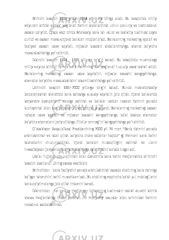 Birinchi bosqich 1991 yildan 1994 yilni o`z ichiga oladi. Bu bosqichda milliy valyutani kiritish va ikki pog`onali tizimni shakllantirish uchun qonuniy va institutsional asoslar qo`yildi. Qisqa vaqt ichida Markaziy bank ish uslubi va tashkiliy tuzilmasi qayta qurildi va asosan maxsus tijorat banklari miqdori o`sdi. Banklarning marketing rejalari va faoliyati asosan ustav kapitali. mijozlar bazasini shakllantirishga. xizmat bo`yicha maxsuslashishiga yo`naltirildi. Ikkinchi bosqich 1994 - 1996 yillarga to`g`ri keladi. Bu bosqichda muomalaga milliy valyuta kiritildi hamda bank tizimining ikki pog`onali huquqiy asosi tashkil etildi. Banklarning marketingi asosan ustav kapitalini. mijozlar bazasini kengaytirishga. xizmatlar bo`yicha maxsuslashishni takomillashtirishga yo`naltirildi. Uchinchi bosqich 1997-2000 yillarga to`g`ri keladi. Bunda makroiqtisodiy barqarorlashish sharoitida bank sohasiga xususiy kapitalni jalb qilish. tijorat banklarida korporativ boshqarishni amalga oshirish va banklar ustidan nazorat tizimini yanada kuchaytirish bilan bog`liq ishlarni rivojlantirish yuz berdi. Banklarning marketingi asosan nafaqat ustav kapitali va mijozlar bazasini kengaytirishga. balki boshqa xizmatlar bo`yicha xizmatlarni joriy qilishga. filiallar tarmog`ini kengaytirishga yo`naltirildi. O`zbekiston Respublikasi Prezidentining 2000 yil 21 mart “Bank tizimini yanada erkinlashtirish va isloh qilish bo`yicha chora-tadbirlar haqida” gi Farmoni bank tizimi islohotlarini chuqurlashtirish. tijorat banklari mustaqilligini oshirish va ularni investitsiyaon jarayonlar faol ishtirokchisiga aylantirishni ko`zda tutgan edi. Ushbu hujjatlar qabul qilinishi bilan davlatimiz bank tizimi rivojlanishida to`rtinchi bosqich boshlandi. Uning asosiy vazifalari: Birinchidan - bank faoliyatini yanada erkinlashtirish asosida aholining bank tizimiga bo`lgan ishonchini izchil mustahkamlash. Bu aholining vaqtincha bo`sh pul mablag`larini bank qo`yilmalariga jalb qilish imkonini beradi. Ikkinchidan - har qanday rivojlangan iqtisodning tuzilmasini tashkil etuvchi kichik biznes rivojlanishiga imkon yaratish. uni moliyaviy resurslar bilan ta’minlash tizimini maksimal soddalashtirish. 