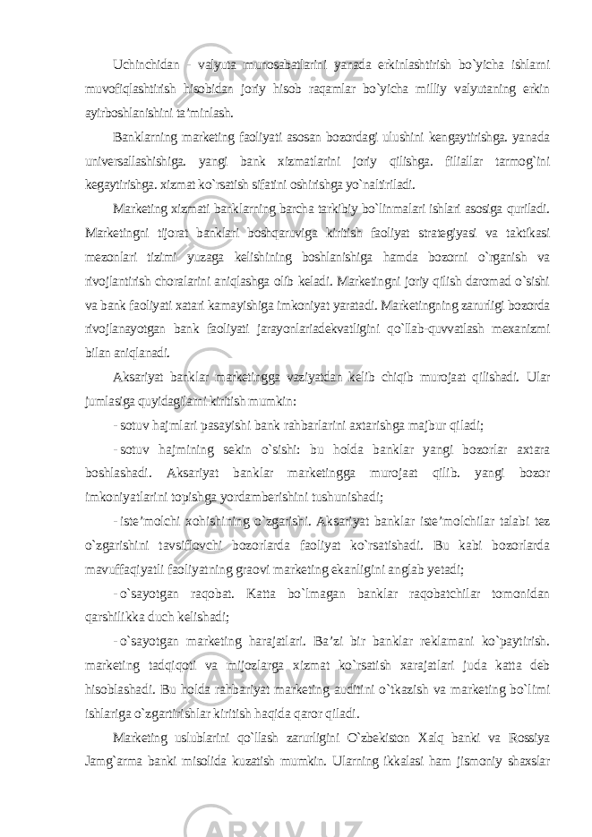 Uchinchidan - valyuta munosabatlarini yanada erkinlashtirish bo`yicha ishlarni muvofiqlashtirish hisobidan joriy hisob raqamlar bo`yicha milliy valyutaning erkin ayirboshlanishini ta’minlash. Banklarning marketing faoliyati asosan bozordagi ulushini kengaytirishga. yanada universallashishiga. yangi bank xizmatlarini joriy qilishga. filiallar tarmog`ini kegaytirishga. xizmat ko`rsatish sifatini oshirishga yo`naltiriladi. Marketing xizmati banklarning barcha tarkibiy bo`linmalari ishlari asosiga quriladi. Marketingni tijorat banklari boshqaruviga kiritish faoliyat strategiyasi va taktikasi mezonlari tizimi yuzaga kelishining boshlanishiga hamda bozorni o`rganish va rivojlantirish choralarini aniqlashga olib keladi. Marketingni joriy qilish daromad o`sishi va bank faoliyati xatari kamayishiga imkoniyat yaratadi. Marketingning zarurligi bozorda rivojlanayotgan bank faoliyati jarayonlariadekvatligini qo`llab-quvvatlash mexanizmi bilan aniqlanadi. Aksariyat banklar marketingga vaziyatdan kelib chiqib murojaat qilishadi. Ular jumlasiga quyidagilarni kiritish mumkin : - sotuv hajmlari pasayishi bank rahbarlarini axtarishga majbur qiladi; - sotuv hajmining sekin o`sishi: bu holda banklar yangi bozorlar axtara boshlashadi. Aksariyat banklar marketingga murojaat qilib. yangi bozor imkoniyatlarini topishga yordamberishini tushunishadi; - iste’molchi xohishining o`zgarishi. Aksariyat banklar iste’molchilar talabi tez o`zgarishini tavsiflovchi bozorlarda faoliyat ko`rsatishadi. Bu kabi bozorlarda mavuffaqiyatli faoliyatning graovi marketing ekanligini anglab yetadi; - o`sayotgan raqobat. Katta bo`lmagan banklar raqobatchilar tomonidan qarshilikka duch kelishadi; - o`sayotgan marketing harajatlari. Ba’zi bir banklar reklamani ko`paytirish. marketing tadqiqoti va mijozlarga xizmat ko`rsatish xarajatlari juda katta deb hisoblashadi. Bu holda rahbariyat marketing auditini o`tkazish va marketing bo`limi ishlariga o`zgartirishlar kiritish haqida qaror qiladi . Marketing uslublarini qo`llash zarurligini O`zbekiston Xalq banki va Rossiya Jamg`arma banki misolida kuzatish mumkin. Ularning ikkalasi ham jismoniy shaxslar 