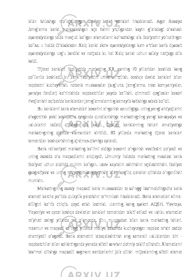 bilan ishlashga mo`lajallangan Davlat banki vorislari hisoblanadi. Agar Rossiya Jamg`arma banki markazlashgan reja tizimi yiqilgandan keyin g`arbdagi o`xshash operatsiyalarga talab mavjud bo`lgan xizmatlarni ko`rsatishga o`z faoliyatini yo`naltirgan bo`lsa. u holda O`zbekiston Xalq banki aktiv operatsiyalarga kam e’tibor berib dpeozit operatsiyalariga urg`u berdiki va natijada bu hol Xalq banki uchun salbiy natijaga olib keldi. Tijorat banklari faoliyatida marketing XX asrning 70 yillaridan boshlab keng qo`llanila boshladi. bu bank faoliyatini universal qilish. boshqa davlat banklari bilan raqobatni kuchaytirish. nobank muassasalar (sug`urta. jamg`arma. trast kompaniyalar. pensiya fondlar) ko`rinishida raqobatchilar paydo bo`lishi. qimmatli qog`ozlar bozori rivojlanishi oqibatida banklardan jamg`armalarning kamayib ketishiga sabab bo`ldi. Bu banklarni bank xizmatlari bozorini o`rganish zarurligiga. uning yangi ehtiyojlarini o`zgartirish yoki boshqacha aytganda qurollanishiga marketingning yangi konsepsiya va uslublarini tadbiq qilishga olib keldi. Dastlab banklarning ishlari amaliyotiga marketingning alohida elementlari kiritildi. 80 yillarda marketing tijorat banklari tomonidan boshqarishning ajralmas qismiga aylandi. Bank rahbariyati marketing bo`limi oldiga bozorni o`rganish vazifasini qo`yadi va uning asosida o`z maqsadlarini aniqlaydi. Umumiy holatda marketing masalasi bank faoliyati uchun alohida muhim bo`lgan. ustav kapitalni oshirishni rejalashtirishi. faoliyat geografiyasi va uning miqyosini kengaytirishi bilan bog`liq qarorlar qilishda o`rganilishi mumkin. Marketingning asosiy maqsadi bank muassasidan to so`nggi iste’molchigacha bank xizmati barcha yo`lida qulaylik yaratishni ta’minlash hisoblanadi. Bank xizmatlari xilma- xilligini ko`rib chiqib. qayd etish lozimki. ularning keng spektri AQSH. Yevropa. Yaponiya va qator boshqa davlatlar banklari tomonidan taklif etiladi va ushbu xizmatlar ro`yhati oxirgi yillarda tez o`smoqda. Shu munosabat bilan bank marketing ishlari. mazmun va maqsadi so`nggi yillarda moliya bozorida kuchayotgan raqobat ta’siri ostida ahamiyatli o`zgardi. Bank xizmatini tabaqalashtirish eng samarali uslublaridan biri - raqobatchilar bilan solishtirganda yanada sifatli servisni doimiy taklif qilishdir. Xizmatlarni iste’mol qilishga maqsadli segment xaridorlarini jalb qilish -mijozlarning sifatli xizmat 