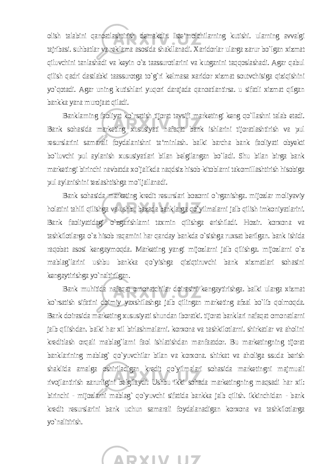 olish talabini qanoatlashtirish demakdir. Iste’molchilarning kutishi. ularning avvalgi tajribasi. suhbatlar va reklama asosida shakllanadi. Xaridorlar ularga zarur bo`lgan xizmat qiluvchini tanlashadi va keyin o`z taassurotlarini va kutganini taqqoslashadi. Agar qabul qilish qadri dastlabki taassurotga to`g`ri kelmasa xaridor xizmat soutvchisiga qiziqishini yo`qotadi. Agar uning kutishlari yuqori darajada qanoatlantirsa. u sifatli xizmat qilgan bankka yana murojaat qiladi. Banklarning faoliyat ko`rsatish tijorat tavsifi marketingi keng qo`llashni talab etadi. Bank sohasida marketing xususiyati nafaqat bank ishlarini tijoratlashtirish va pul resurslarini samarali foydalanishni ta’minlash. balki barcha bank faoliyati obyekti bo`luvchi pul aylanish xususiyatlari bilan belgilangan bo`ladi. Shu bilan birga bank marketingi birinchi navbatda xo`jalikda naqdsiz hisob-kitoblarni takomillashtirish hisobiga pul aylanishini tezlashtishga mo`ljallanadi. Bank sohasida marketing kredit resurslari bozorni o`rganishga. mijozlar moliyaviy holatini tahlil qilishga va ushbu bazada banklarga qo`yilmalarni jalb qilish imkoniyatlarini. Bank faoliyatidagi o`zgarishlarni taxmin qilishga erishiladi. Hozir. korxona va tashkilotlarga o`z hisob raqamini har qanday bankda o`sishga ruxsat berilgan. bank ishida raqobat asosi kengaymoqda. Marketing yangi mijozlarni jalb qilishga. mijozlarni o`z mablag`larini ushbu bankka qo`yishga qiziqtiruvchi bank xizmatlari sohasini kengaytirishga yo`naltirilgan. Bank muhitida nafaqat omonatchilar doirasini kengaytirishga. balki ularga xizmat ko`rsatish sifatini doimiy yaxshilashga jalb qilingan marketing afzal bo`lib qolmoqda. Bank doirasida marketing xususiyati shundan iboratki. tijorat banklari nafaqat omonatlarni jalb qilishdan. balki har xil birlashmalarni. korxona va tashkilotlarni. shirkatlar va aholini kreditlash orqali mablag`larni faol ishlatishdan manfaatdor. Bu marketingning tijorat banklarining mablag` qo`yuvchilar bilan va korxona. shirkat va aholiga ssuda berish shaklida amalga oshiriladigan kredit qo`yilmalari sohasida marketingni majmuali rivojlantirish zarurligini belgilaydi. Ushbu ikki sohada marketingning maqsadi har xil: birinchi - mijozlarni mablag` qo`yuvchi sifatida bankka jalb qilish. ikkinchidan - bank kredit resurslarini bank uchun samarali foydalanadigan korxona va tashkilotlarga yo`nalitirish. 