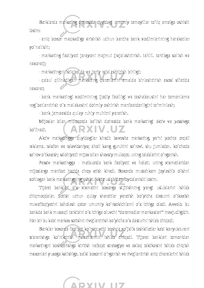 Banklarda marketing doirasida quyidagi umumiy tamoyillar to`liq amalga oshishi lozim: - aniq bozor maqsadiga erishish uchun barcha bank xodimlarining harakatlar yo`nalishi; - marketing faoliyati jarayoni majmui (rejalashtirish. tahlil. tartibga solish va nazorat); - marketingni istiqbolda va joriy rejalashtirish birligi ; - qabul qilinadigan marketing qarorlarini amalda birlashtirish asosi sifatida nazorat; - bank marketingi xodimining ijodiy faolligi va tashabbusini har tomonlama rag`batlantirish o`z malakasini doimiy oshirish manfaatdorligini ta’minlash; - bank jamoasida qulay ruhiy muhitni yaratish . Mijozlar bilan muloqotda bo`lish doirasida bank marketingi aktiv va passivga bo`linadi. Aktiv marketingga quyidagilar kiradi: bevosita marketing. ya’ni pochta orqali reklama. telefon va televideniye; aholi keng guruhini so`rovi. shu jumladan. ko`chada so`rov o`tkazish; salohiyatli mijoz bilan shaxsiy muloqot. uning talablarini o`rganish. Passiv marketingga - matbuotda bank faoliyati va holati. uning xizmatlaridan mijozlarga manfaat haqida chop etish kiradi. Bozorda mustahkam joylashib olishni xohlagan bank marketingning ushbu ikkita uslubidan foydalanishi lozim. Tijorat banklari o`z xizmatini bozorga siljitishning yangi uslublarini ishlab chiqmoqdalar. Sotish uchun qulay sharoitlar yaratish bo`yicha dasturni o`tkazish muvaffaqiyatini baholash qator umumiy ko`rsatkichlarni o`z ichiga oladi. Avvalo. bu bankda bank mustaqil tarkibini o`z ichiga oluvchi “daromadlar marrkazlari” mavjudligidir. Har bir bu kabi markaz sotishni rivojlantirish bo`yicha o`z dasturini ishlab chiqadi. Banklar bozorda faoliyat ko`rsatuvchi boshqa xo`jalik tashkilotlar kabi konyukturani tebranishga ko`niktirish mexanizmini ishlab chiqadi. Tijorat banklari tomonidan marketingni boshqarishga kiritish nafaqat strategiya va axloq taktikasini ishlab chiqish mezonlari yuzaga kelishiga. balki bozorni o`rganish va rivojlantirish aniq choralarini ishlab 