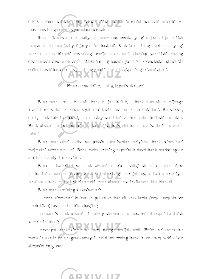 chiqish. bozor kataklizmasiga tezkor e’tibor berish imkonini beruvchi muqobil va moslanuvchan qarorlar tayyorlashga asos soldi. Respublikamizda bank faoliyatida marketing. avvalo. yangi mijozlarni jalb qilish maqsadida reklama faoliyati joriy qilina boshladi. Bank fondlarining shakllanishi yangi banklar uchun birinchi navbatdagi vazifa hisoblanadi. ularning yaratilishi bizning davlatimizda davom etmoqda. Marketingning boshqa yo`nalishi O`zbekiston sharoitida qo`llaniluvchi bank operatsiyalarining yangi turlarini tadqiq qilishga xizmat qiladi. Bank maxsuloti va uning hayotiylik davri Bank mahsuloti - bu aniq bank hujjati bo`lib, u bank tomonidan mijozga xizmat ko`rsatish va operatsiyalar o`tkazish uchun ishlab chiqiladi. Bu veksel, chek, bank foizli depoziti, har qanday sertifikat va boshqalar bo`lishi mumkin. Bank xizmati mijozlarga xizmat ko`rsatish bo`yicha bank amaliyotlarini nazarda tutadi. Bank mahsuloti aktiv va passiv amaliyotlar bo`yicha bank xizmatlari majmuini nazarda tutadi. Bank mahsulotining hayotiylik davri bank marketingida alohida ahamiyat kasb etadi. Bank mahsulotlari va bank xizmatlari o`xshashligi shundaki. ular mijoz talablarini qanoatlantirishga va daromad olishga mo`ljallangan. Lekin aksariyat holatlarda bank mahsuloti birlamchi. bank xizmati esa ikkilamchi hisoblanadi. Bank mahsulotining xususiyatlari : - - bank xizmatlari ko`rsatish pullardan har xil shakllarda (naqd. naqdsiz va hisob-kitob) foydalanish bilan bog`liq; - nomoddiy bank xizmatlari mulkiy shartnoma munosabatlari orqali ko`rinish xarakterini oladi; - aksariyat bank xizmatlari uzoq vaqtga mo`jallanadi. Bitim ko`pincha bir martalik akt iblan chegaralanmaydi. balki mijozning bank bilan uzoq yoki qisqa aloqasini belgilaydi . 