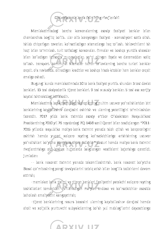 O`zbekistonda bank tizimining rivojlanishi Mamlakatimizdagi barcha korxonalarning asosiy faoliyati banklar bilan chambarchas bog`liq bo`lib. ular olib borayotgan faoliyat - xomashyoni sotib olish. ishlab chiqarilgan tovarlar. ko`rsatiladigan xizmatlarga haq to`lash. ishlovchilarni ish haqi bilan ta’minlash. turli toifadagi korxonalar. firmalar va boshqa yuridik shaxslar bilan bo`ladigan iqtisodiy munosabatlar. ya’ni olingan foyda va daromaddan soliq to`lash. transport. kommunal xizmatlar uchun to`lovlarning barcha turlari banklar orqali. o`z navbatida. olinadigan kreditlar va boshqa hisob-kitoblar ham banklar orqali amalga oshadi. Bugungi kunda mamlakatimizda 30 ta bank faoliyat yuritib. shundan 3 tasi davlat banklari. 13 tasi aksiyadorlik tijorat banklari. 9 tasi xususiy banklar. 5 tasi esa xorijiy kapital ishtirokidagi banklardir. Mamlakatimiz bank tizimidagi islohotlarning muhim ustuvor yo`nalishlaridan biri banklarining kapitallashuv darajasini oshirish va ularning yetarliligini ta’minlashdan iboratdir. 2012 yilda bank tizimida asosiy e’tibor O`zbekiston Respublikasi Prezidentining 2010 yil 26 noyabrdagi PQ-1438-sonli Qarori bilan tasdiqlangan “2011- 2015 yillarda respublika moliya-bank tizimini yanada isloh qilish va barqarorligini oshirish hamda yuqori xalqaro reyting ko`rsatkichlariga erishishning ustuvor yo`nalishlari bo`yicha kompleks chora-tadbirlar” dasturi hamda moliya-bank tizimini rivojlantirishga oid boshqa hujjatlarda belgilangan vazifalarni bajarishga qaratildi. jumladan: - - bank nazorati tizimini yanada takomillashtirish. bank nazorati bo`yicha Bazel qo`mitasining yangi tavsiyalarini tatbiq etish bilan bog`lik tadbirlarni davom ettirish; - mamlakat bank tizimi va tijorat banklari faoliyatini yetakchi xalqaro reyting tashkilotlari tomonidan qo`llanadigan me’yor. andoza va ko`rsatkichlar asosida baholash amaliyotini kengaytirish; - tijorat banklarining resurs bazasini ularning kapitallashuv darajasi hamda aholi va xo`jalik yurituvchi subyektlarning bo`sh pul mablag`larini depozitlarga 