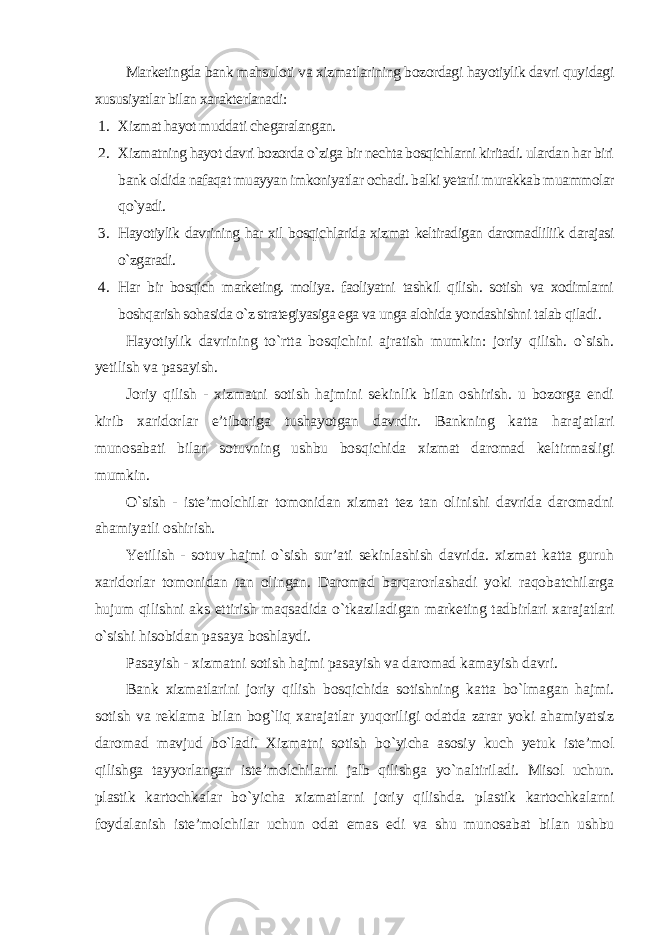 Marketingda bank mahsuloti va xizmatlarining bozordagi hayotiylik davri quyidagi xususiyatlar bilan xarakterlanadi : 1. Xizmat hayot muddati chegaralangan. 2. Xizmatning hayot davri bozorda o`ziga bir nechta bosqichlarni kiritadi. ulardan har biri bank oldida nafaqat muayyan imkoniyatlar ochadi. balki yetarli murakkab muammolar qo`yadi. 3. Hayotiylik davrining har xil bosqichlarida xizmat keltiradigan daromadliliik darajasi o`zgaradi. 4. Har bir bosqich marketing. moliya. faoliyatni tashkil qilish. sotish va xodimlarni boshqarish sohasida o`z strategiyasiga ega va unga alohida yondashishni talab qiladi . Hayotiylik davrining to`rtta bosqichini ajratish mumkin: joriy qilish. o`sish. yetilish va pasayish. Joriy qilish - xizmatni sotish hajmini sekinlik bilan oshirish. u bozorga endi kirib xaridorlar e’tiboriga tushayotgan davrdir. Bankning katta harajatlari munosabati bilan sotuvning ushbu bosqichida xizmat daromad keltirmasligi mumkin. O`sish - iste’molchilar tomonidan xizmat tez tan olinishi davrida daromadni ahamiyatli oshirish. Yetilish - sotuv hajmi o`sish sur’ati sekinlashish davrida. xizmat katta guruh xaridorlar tomonidan tan olingan. Daromad barqarorlashadi yoki raqobatchilarga hujum qilishni aks ettirish maqsadida o`tkaziladigan marketing tadbirlari xarajatlari o`sishi hisobidan pasaya boshlaydi. Pasayish - xizmatni sotish hajmi pasayish va daromad kamayish davri. Bank xizmatlarini joriy qilish bosqichida sotishning katta bo`lmagan hajmi. sotish va reklama bilan bog`liq xarajatlar yuqoriligi odatda zarar yoki ahamiyatsiz daromad mavjud bo`ladi. Xizmatni sotish bo`yicha asosiy kuch yetuk iste’mol qilishga tayyorlangan iste’molchilarni jalb qilishga yo`naltiriladi. Misol uchun. plastik kartochkalar bo`yicha xizmatlarni joriy qilishda. plastik kartochkalarni foydalanish iste’molchilar uchun odat emas edi va shu munosabat bilan ushbu 